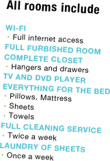 All rooms include

WI-FI
Full internet access
FULL FURBISHED ROOM
COMPLETE CLOSET
Hangers and drawers
TV AND DVD PLAYER
EVERYTHING FOR THE BED
Pillows, Mattress 
Sheets
Towels
FULL CLEANING SERVICE
Twice a week
LAUNDRY OF SHEETS
Once a week



