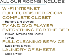 All our rooms Include
￼
Wi-fi Internet
FULL FURBISHED ROOM
COMPLETE CLOSET
Hangers and drawers
TV AND DVD PLAYER
EVERYTHING FOR THE BED
Pillows, Matress and Sheets
Towels
FULL CLEANING SERVICE
twice times a week
LAUNDRY OF SHEETS
Once a week
