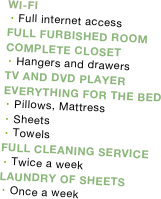 
WI-FI
Full internet access
FULL FURBISHED ROOM
COMPLETE CLOSET
Hangers and drawers
TV AND DVD PLAYER
EVERYTHING FOR THE BED
Pillows, Mattress 
Sheets
Towels
FULL CLEANING SERVICE
Twice a week
LAUNDRY OF SHEETS
Once a week



