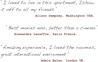 “I loved to live in this apartment, Ishow it off to all my friends “
                  Alison Dempsey, Washington USA.

“Best movies ever, better than a cinema “
       Alexandre Lasaffre, Paris France.

“Amazing experience, I loved the roomies, great international enviroment “
                     Adele Bates, London UK.