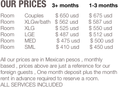 Our Prices   3+ months       1-3 months
Room       Couples        $ 650 usd       $ 675 usd
Room       XLGw/bath   $ 562 usd       $ 587 usd
Room       XLG              $ 525 usd       $ 550 usd
Room       LGE              $ 487 usd       $ 512 usd
Room       MED              $ 475 usd       $ 500 usd
Room       SML              $ 410 usd       $ 450 usd

All our prices are in Mexican pesos , monthly based , prices above are just a reference for our foreign guests , One month deposit plus the month rent in advance required to reserve a room.
ALL SERVICES INCLUDED