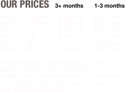 Our Prices   3+ months       1-3 months
Room       Couples        $ 650 usd       $ 675 usd
Room       XLGw/bath   $ 562 usd       $ 587 usd
Room       XLG              $ 525 usd       $ 550 usd
Room       LGE              $ 487 usd       $ 512 usd
Room       MED              $ 475 usd       $ 500 usd
Room       SML              $ 410 usd       $ 450 usd

All our prices are in Mexican pesos , monthly based , prices above are just a reference for our foreign guests , One month deposit plus the month rent in advance required to reserve a room.
ALL SERVICES INCLUDED