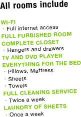 All rooms include

WI-FI
Full internet access
FULL FURBISHED ROOM
COMPLETE CLOSET
Hangers and drawers
TV AND DVD PLAYER
EVERYTHING FOR THE BED
Pillows, Mattress 
Sheets
Towels
FULL CLEANING SERVICE
Twice a week
LAUNDRY OF SHEETS
Once a week



