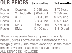 Our Prices   3+ months       1-3 months
Room       Couples        $ 699 usd       $ 729 usd
Room       XLGw/bath   $ 659 usd       $ 699 usd
Room       XLG              $ 589 usd       $ 619 usd
Room       LGE              $ 539 usd       $ 569 usd
Room       MED              $ 529 usd       $ 559 usd
Room       SML              $ 499 usd       $ 519 usd

All our prices are in Mexican pesos , monthly based , prices above are just a reference for our foreign guests , One month deposit plus the month rent in advance required to reserve a room.
ALL SERVICES INCLUDED